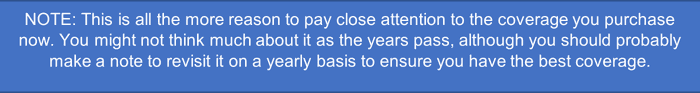 NOTE: This is all the more reason to pay close attention to the coverage you purchase now. You might not think much about it as the years pass, although you should probably make a note to revisit it on a yearly basis to ensure you have the best coverage.